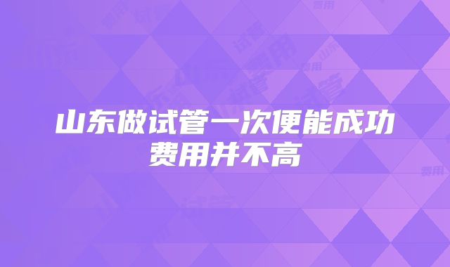 山东做试管一次便能成功费用并不高