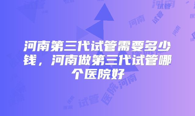 河南第三代试管需要多少钱,河南做第三代试管哪个医院好