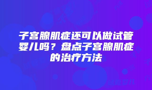 子宫腺肌症还可以做试管婴儿吗?盘点子宫腺肌症的治疗方法