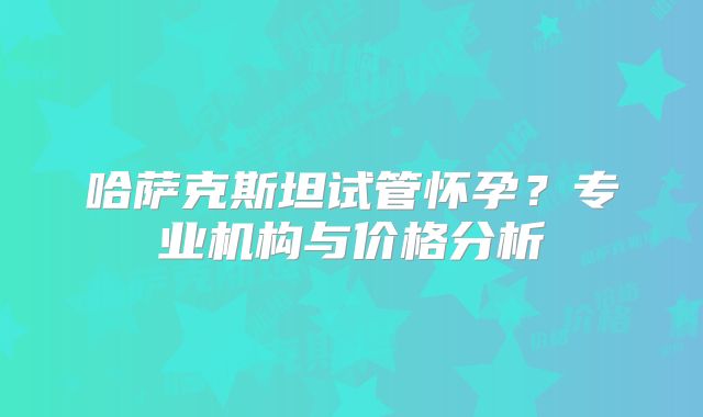 哈萨克斯坦试管怀孕?专业机构与价格分析