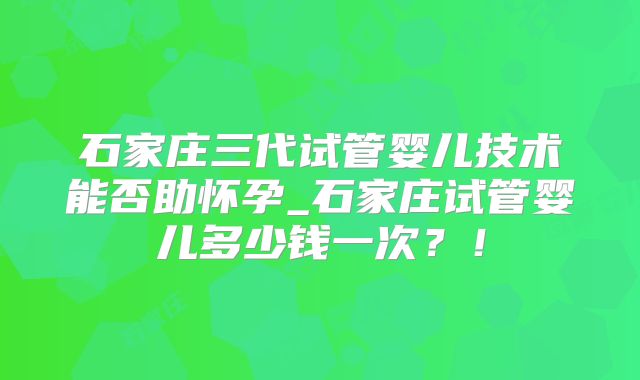 石家庄三代试管婴儿技术能否助怀孕_石家庄试管婴儿多少钱一次?!