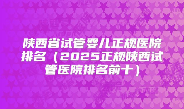 陕西省试管婴儿正规医院排名（2025正规陕西试管医院排名前十）