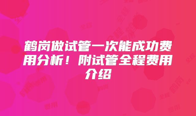 鹤岗做试管一次能成功费用分析!附试管全程费用介绍