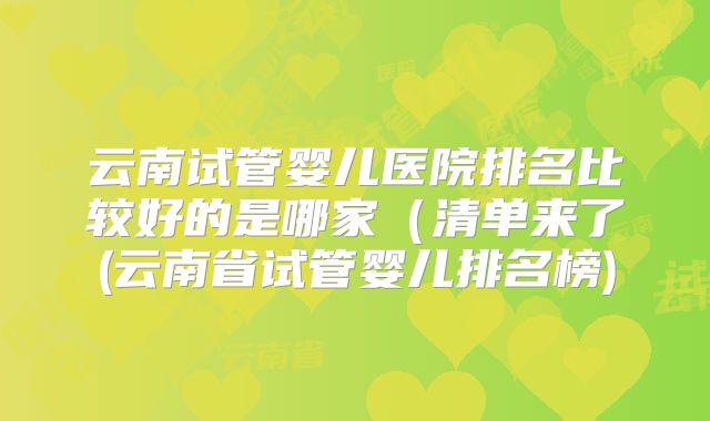 云南试管婴儿医院排名比较好的是哪家(清单来了(云南省试管婴儿排名榜)