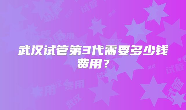 武汉试管第3代需要多少钱费用?
