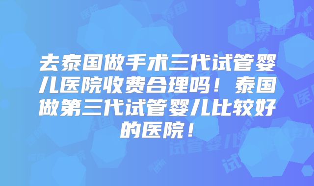 去泰国做手术三代试管婴儿医院收费合理吗！泰国做第三代试管婴儿比较好的医院！