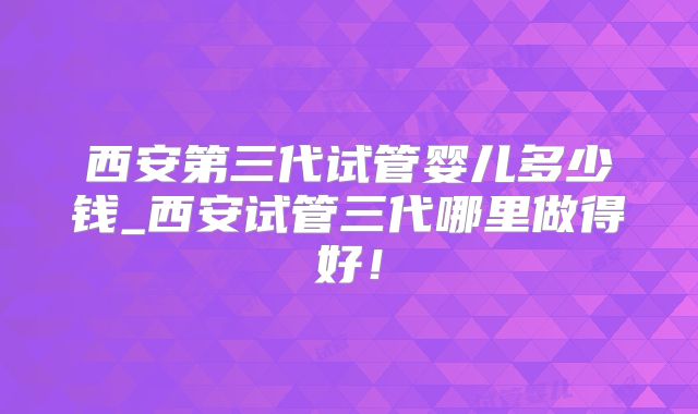 西安第三代试管婴儿多少钱_西安试管三代哪里做得好!
