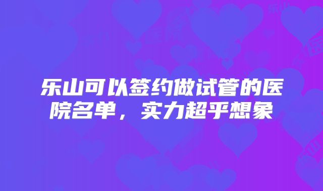 乐山可以签约做试管的医院名单，实力超乎想象