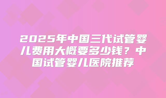 2025年中国三代试管婴儿费用大概要多少钱?中国试管婴儿医院推荐