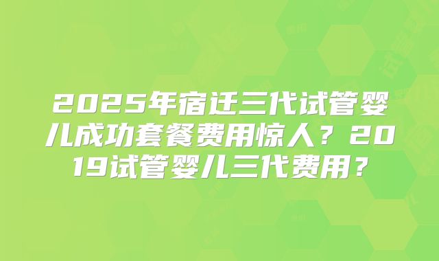 2025年宿迁三代试管婴儿成功套餐费用惊人？2019试管婴儿三代费用？