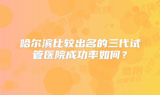 哈尔滨比较出名的三代试管医院成功率如何?