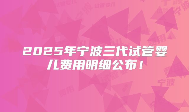 2025年宁波三代试管婴儿费用明细公布！