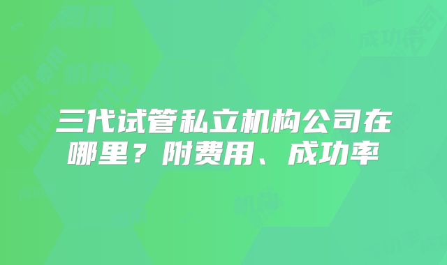 三代试管私立机构公司在哪里？附费用、成功率