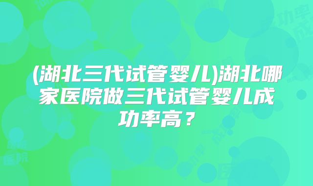 (湖北三代试管婴儿)湖北哪家医院做三代试管婴儿成功率高?