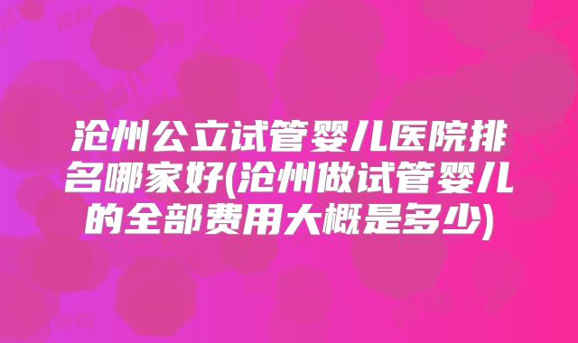 沧州公立试管婴儿医院排名哪家好(沧州做试管婴儿的全部费用大概是多少)