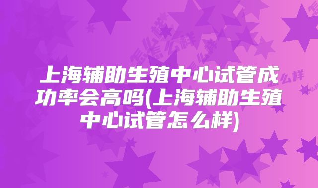 上海辅助生殖中心试管成功率会高吗(上海辅助生殖中心试管怎么样)
