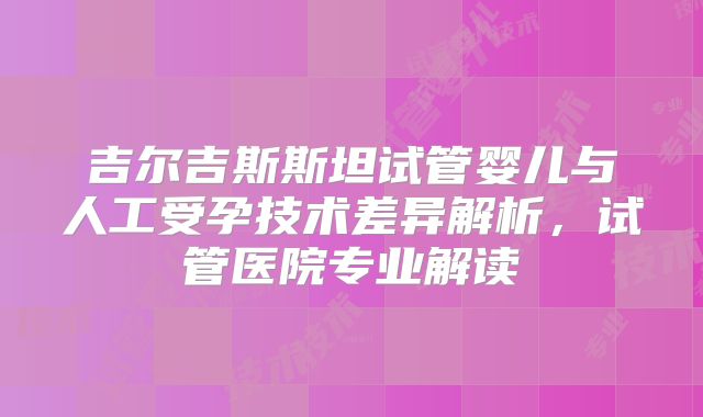 吉尔吉斯斯坦试管婴儿与人工受孕技术差异解析，试管医院专业解读
