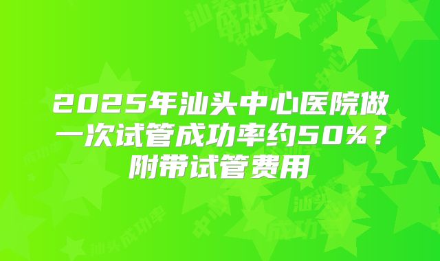 2025年汕头中心医院做一次试管成功率约50%？附带试管费用
