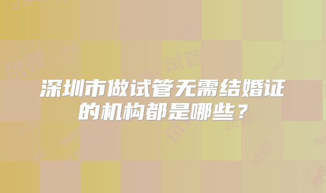 深圳市做试管无需结婚证的机构都是哪些？