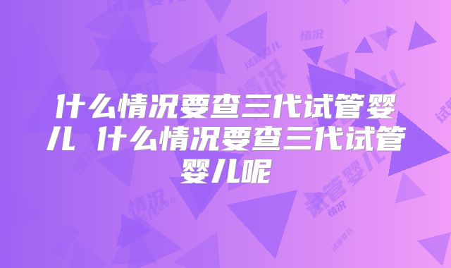 什么情况要查三代试管婴儿 什么情况要查三代试管婴儿呢