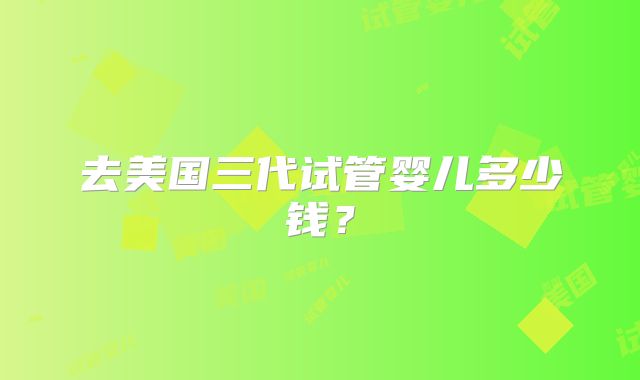 去美国三代试管婴儿多少钱？