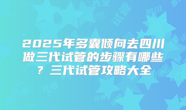 2025年多囊倾向去四川做三代试管的步骤有哪些?三代试管攻略大全