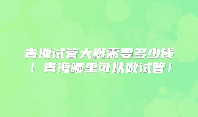 青海试管大概需要多少钱!青海哪里可以做试管!