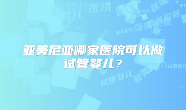 亚美尼亚哪家医院可以做试管婴儿?