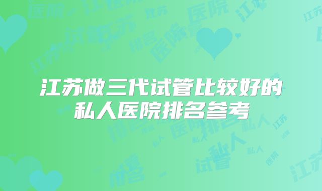 江苏做三代试管比较好的私人医院排名参考