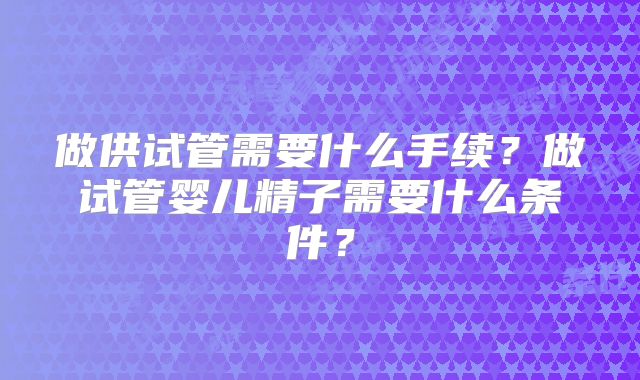 做供试管需要什么手续?做试管婴儿精子需要什么条件?