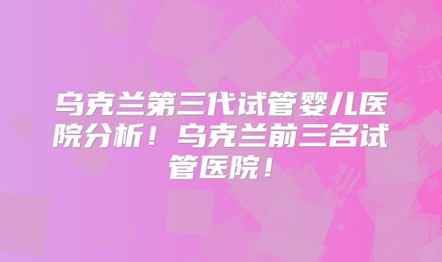 乌克兰第三代试管婴儿医院分析！乌克兰前三名试管医院！