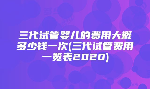 三代试管婴儿的费用大概多少钱一次(三代试管费用一览表2020)