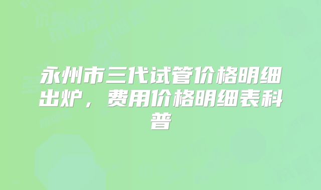永州市三代试管价格明细出炉,费用价格明细表科普