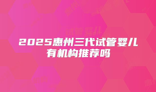 2025惠州三代试管婴儿有机构推荐吗