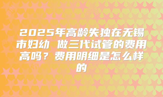 2025年高龄失独在无锡市妇幼 做三代试管的费用高吗？费用明细是怎么样的
