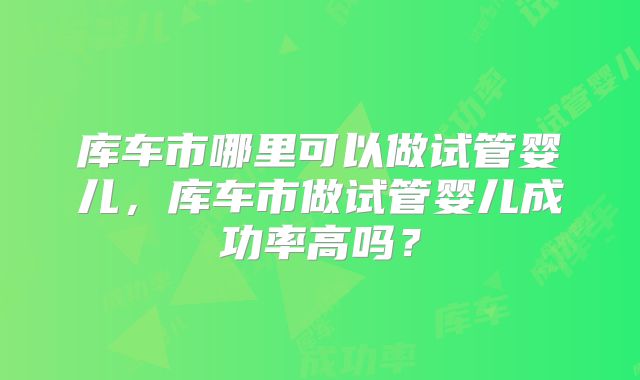 库车市哪里可以做试管婴儿,库车市做试管婴儿成功率高吗?