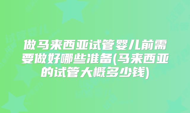 做马来西亚试管婴儿前需要做好哪些准备(马来西亚的试管大概多少钱)