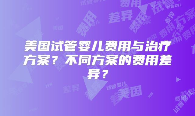 美国试管婴儿费用与治疗方案?不同方案的费用差异?