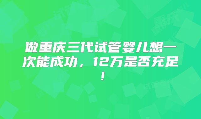 做重庆三代试管婴儿想一次能成功,12万是否充足!