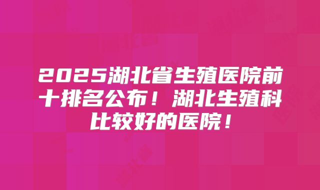 2025湖北省生殖医院前十排名公布！湖北生殖科比较好的医院！