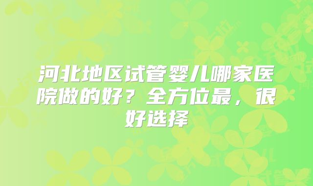 河北地区试管婴儿哪家医院做的好？全方位最，很好选择