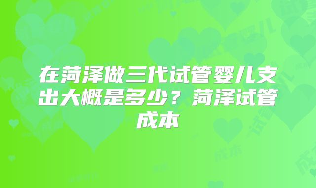 在菏泽做三代试管婴儿支出大概是多少？菏泽试管成本