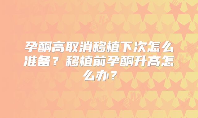 孕酮高取消移植下次怎么准备？移植前孕酮升高怎么办？