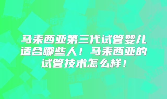 马来西亚第三代试管婴儿适合哪些人!马来西亚的试管技术怎么样!