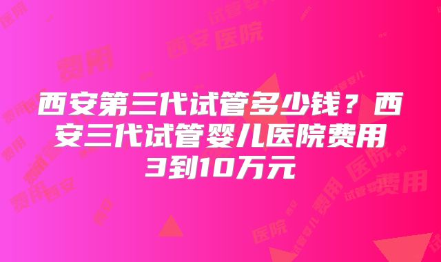 西安第三代试管多少钱？西安三代试管婴儿医院费用3到10万元