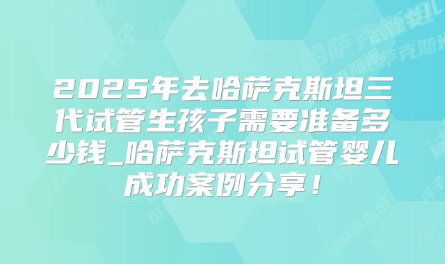 2025年去哈萨克斯坦三代试管生孩子需要准备多少钱_哈萨克斯坦试管婴儿成功案例分享！