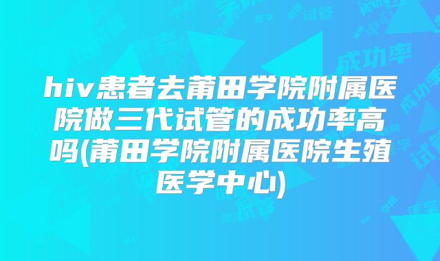 hiv患者去莆田学院附属医院做三代试管的成功率高吗(莆田学院附属医院生殖医学中心)