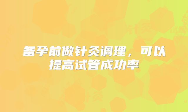 备孕前做针灸调理,可以提高试管成功率