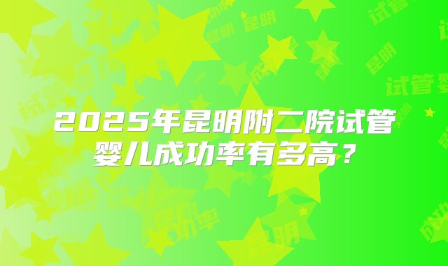 2025年昆明附二院试管婴儿成功率有多高?