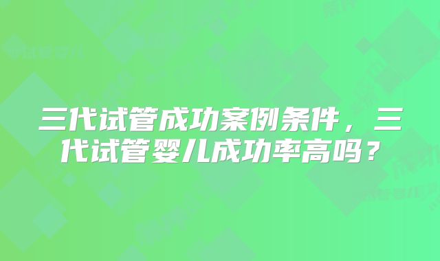 三代试管成功案例条件，三代试管婴儿成功率高吗？